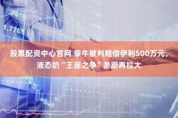 股票配资中心官网 蒙牛被判赔偿伊利500万元，液态奶“王座之争”差距再拉大