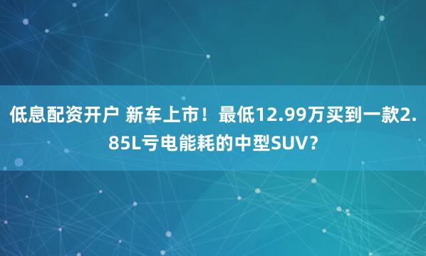 低息配资开户 新车上市！最低12.99万买到一款2.85L亏电能耗的中型SUV？