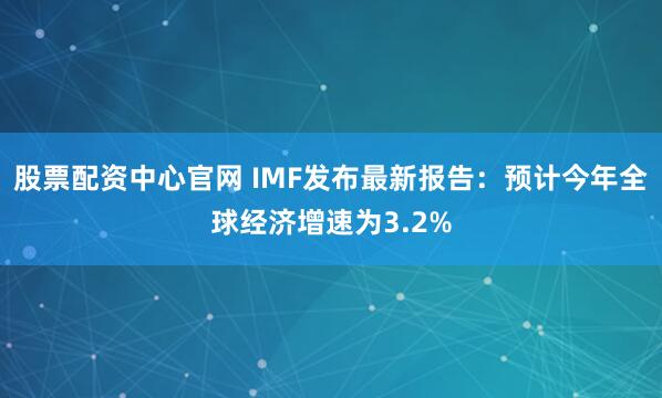 股票配资中心官网 IMF发布最新报告：预计今年全球经济增速为3.2%