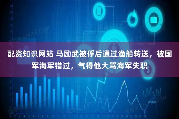 配资知识网站 马励武被俘后通过渔船转送，被国军海军错过，气得他大骂海军失职