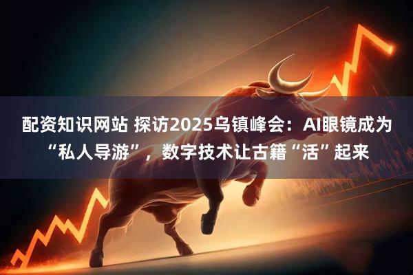 配资知识网站 探访2025乌镇峰会：AI眼镜成为“私人导游”，数字技术让古籍“活”起来
