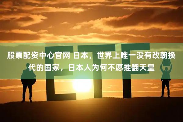 股票配资中心官网 日本，世界上唯一没有改朝换代的国家，日本人为何不愿推翻天皇