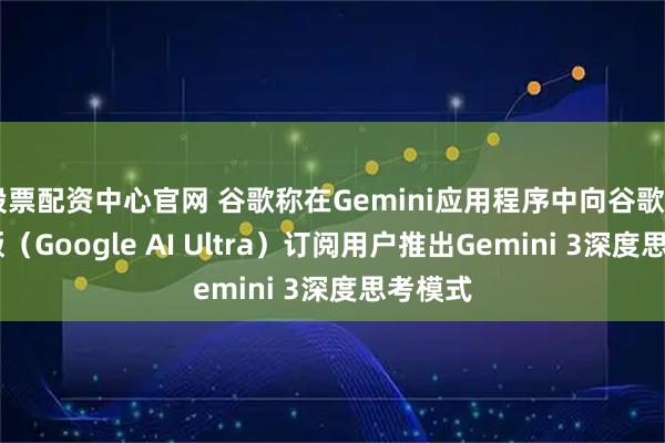 股票配资中心官网 谷歌称在Gemini应用程序中向谷歌AI超强版（Google AI Ultra）订阅用户推出Gemini 3深度思考模式